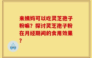 来姨妈可以吃灵芝孢子粉嘛？探讨灵芝孢子粉在月经期间的食用效果？