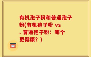 有机孢子粉和普通孢子粉(有机孢子粉 vs. 普通孢子粉：哪个更健康？)