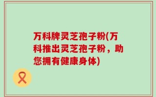 万科牌灵芝孢子粉(万科推出灵芝孢子粉，助您拥有健康身体)
