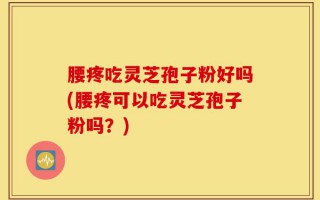 腰疼吃灵芝孢子粉好吗(腰疼可以吃灵芝孢子粉吗？)