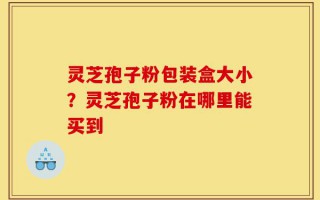 灵芝孢子粉包装盒大小？灵芝孢子粉在哪里能买到