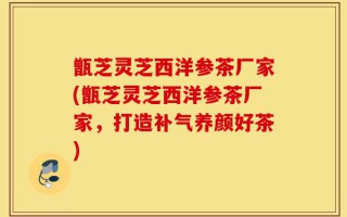 甑芝灵芝西洋参茶厂家(甑芝灵芝西洋参茶厂家，打造补气养颜好茶)