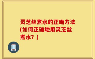 灵芝丝煮水的正确方法(如何正确地用灵芝丝煮水？)