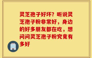 灵芝孢子好坏？听说灵芝孢子粉非常好，身边的好多朋友都在吃，想问问灵芝孢子粉究竟有多好