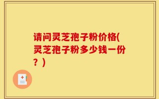 请问灵芝孢子粉价格(灵芝孢子粉多少钱一份？)