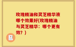 玫瑰精油和灵芝精华液哪个效果好(玫瑰精油与灵芝精华：哪个更有效？)