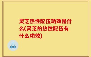 灵芝热性配伍功效是什么(灵芝的热性配伍有什么功效)