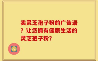 卖灵芝孢子粉的广告语？让您拥有健康生活的灵芝孢子粉？