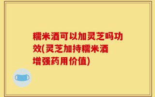 糯米酒可以加灵芝吗功效(灵芝加持糯米酒 增强药用价值)