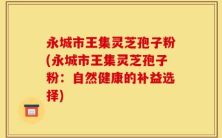 永城市王集灵芝孢子粉(永城市王集灵芝孢子粉：自然健康的补益选择)