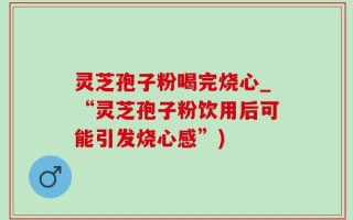 灵芝孢子粉喝完烧心_“灵芝孢子粉饮用后可能引发烧心感”)
