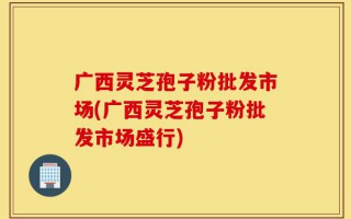 广西灵芝孢子粉批发市场(广西灵芝孢子粉批发市场盛行)