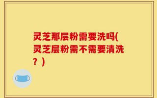 灵芝那层粉需要洗吗(灵芝层粉需不需要清洗？)