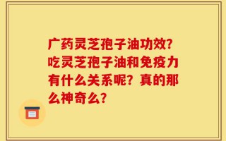 广药灵芝孢子油功效？吃灵芝孢子油和免疫力有什么关系呢？真的那么神奇么？