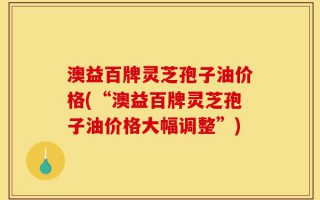 澳益百牌灵芝孢子油价格(“澳益百牌灵芝孢子油价格大幅调整”)