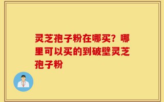 灵芝孢子粉在哪买？哪里可以买的到破壁灵芝孢子粉