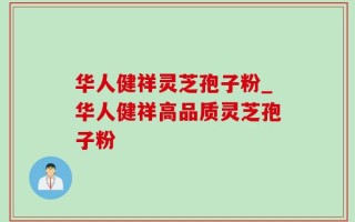 华人健祥灵芝孢子粉_华人健祥高品质灵芝孢子粉