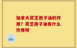 加拿大灵芝孢子油的作用？灵芝孢子油有什么作用呀