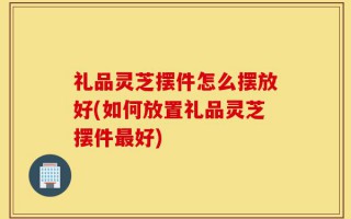 礼品灵芝摆件怎么摆放好(如何放置礼品灵芝摆件最好)