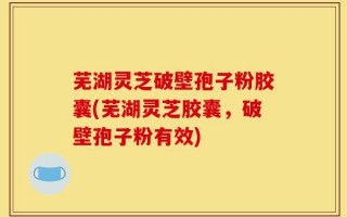 芜湖灵芝破壁孢子粉胶囊(芜湖灵芝胶囊，破壁孢子粉有效)
