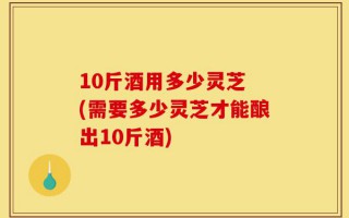 10斤酒用多少灵芝 (需要多少灵芝才能酿出10斤酒)