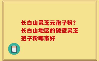 长白山灵芝元孢子粉？长白山地区的破壁灵芝孢子粉哪家好