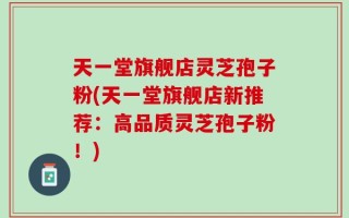 天一堂旗舰店灵芝孢子粉(天一堂旗舰店新推荐：高品质灵芝孢子粉！)