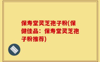 保寿堂灵芝孢子粉(保健佳品：保寿堂灵芝孢子粉推荐)