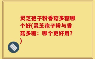 灵芝孢子粉香菇多糖哪个好(灵芝孢子粉与香菇多糖：哪个更好用？)