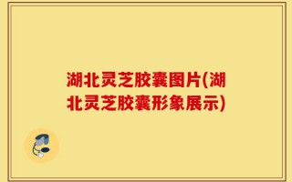 湖北灵芝胶囊图片(湖北灵芝胶囊形象展示)