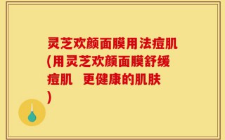 灵芝欢颜面膜用法痘肌(用灵芝欢颜面膜舒缓痘肌  更健康的肌肤)