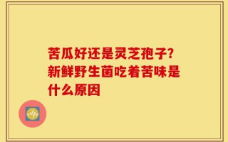 苦瓜好还是灵芝孢子？新鲜野生菌吃着苦味是什么原因