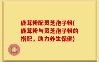 鹿茸粉配灵芝孢子粉(鹿茸粉与灵芝孢子粉的搭配，助力养生保健)
