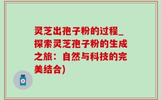 灵芝出孢子粉的过程_探索灵芝孢子粉的生成之旅：自然与科技的完美结合)