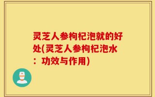 灵芝人参枸杞泡就的好处(灵芝人参枸杞泡水：功效与作用)