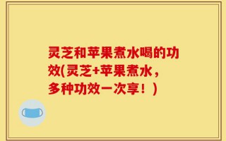 灵芝和苹果煮水喝的功效(灵芝+苹果煮水，多种功效一次享！)