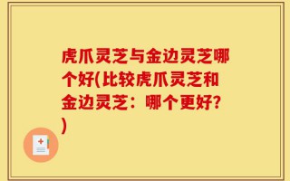 虎爪灵芝与金边灵芝哪个好(比较虎爪灵芝和金边灵芝：哪个更好？)