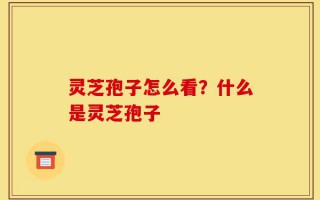 灵芝孢子怎么看？什么是灵芝孢子
