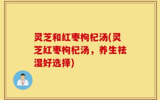 灵芝和红枣枸杞汤(灵芝红枣枸杞汤，养生祛湿好选择)