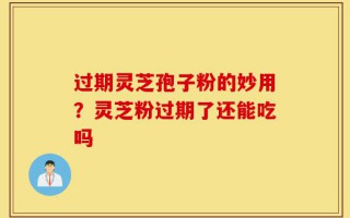 过期灵芝孢子粉的妙用？灵芝粉过期了还能吃吗