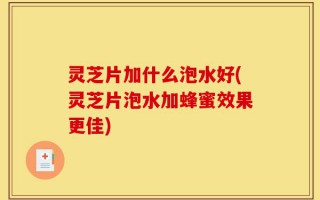 灵芝片加什么泡水好(灵芝片泡水加蜂蜜效果更佳)