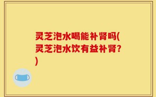 灵芝泡水喝能补肾吗(灵芝泡水饮有益补肾？)