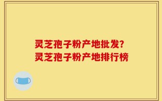 灵芝孢子粉产地批发？灵芝孢子粉产地排行榜
