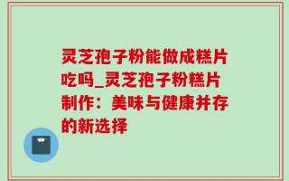 灵芝孢子粉能做成糕片吃吗_灵芝孢子粉糕片制作：美味与健康并存的新选择
