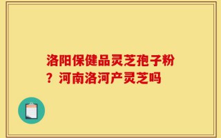 洛阳保健品灵芝孢子粉？河南洛河产灵芝吗