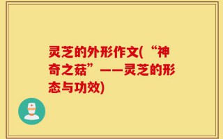 灵芝的外形作文(“神奇之菇”——灵芝的形态与功效)