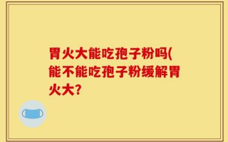 胃火大能吃孢子粉吗(能不能吃孢子粉缓解胃火大？