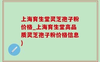 上海育生堂灵芝孢子粉价格_上海育生堂高品质灵芝孢子粉价格信息)