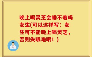 晚上喝灵芝会睡不着吗女生(可以这样写：女生可不能晚上喝灵芝，否则失眠难眠！)
