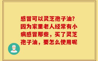 感冒可以灵芝孢子油？因为家里老人经常有小病感冒那些，买了灵芝孢子油，要怎么使用呢